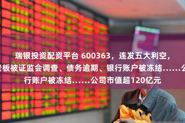 瑞银投资配资平台 600363，连发五大利空，6万多股民踩坑！老板被证监会调查、债务逾期、银行账户被冻结……公司市值超120亿元