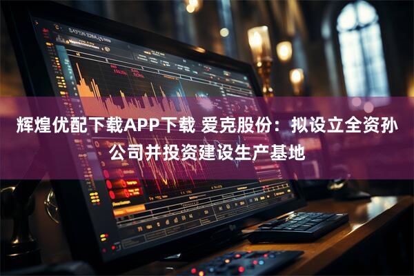 辉煌优配下载APP下载 爱克股份：拟设立全资孙公司并投资建设生产基地