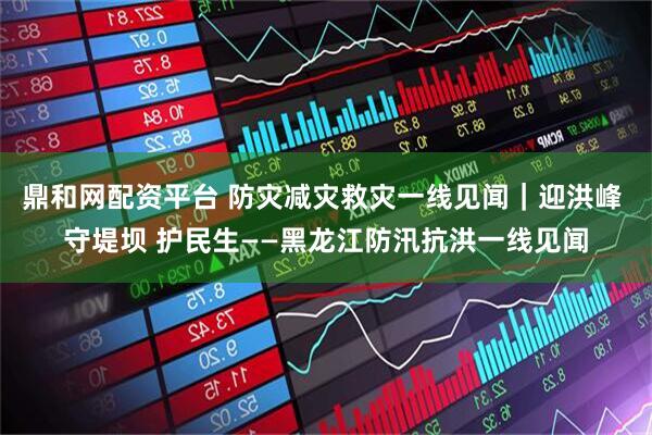 鼎和网配资平台 防灾减灾救灾一线见闻｜迎洪峰 守堤坝 护民生——黑龙江防汛抗洪一线见闻