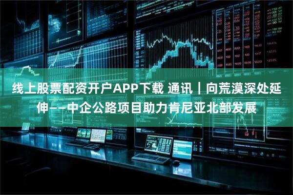 线上股票配资开户APP下载 通讯｜向荒漠深处延伸——中企公路项目助力肯尼亚北部发展