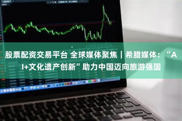 股票配资交易平台 全球媒体聚焦｜希腊媒体：“AI+文化遗产创新”助力中国迈向旅游强国