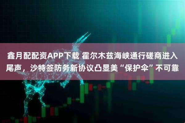 鑫月配配资APP下载 霍尔木兹海峡通行磋商进入尾声，沙特签防务新协议凸显美“保护伞”不可靠