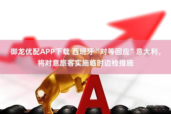 御龙优配APP下载 西班牙“对等回应”意大利，将对意旅客实施临时边检措施