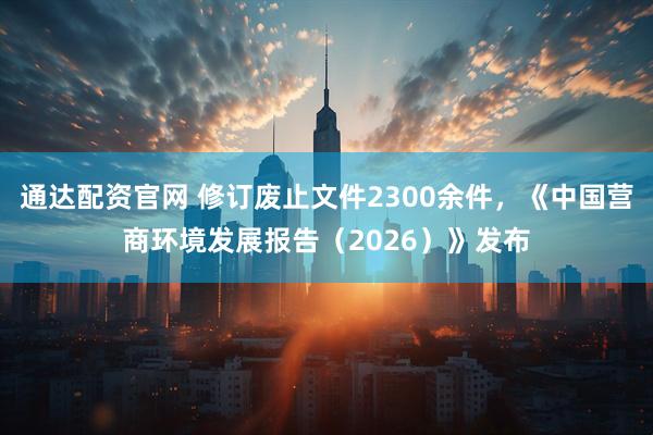 通达配资官网 修订废止文件2300余件，《中国营商环境发展报告（2026）》发布
