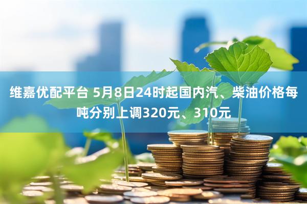 维嘉优配平台 5月8日24时起国内汽、柴油价格每吨分别上调320元、310元