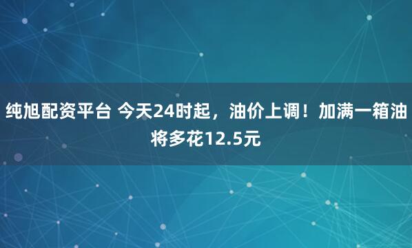 纯旭配资平台 今天24时起，油价上调！加满一箱油将多花12.5元