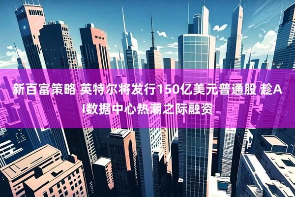 新百富策略 英特尔将发行150亿美元普通股 趁AI数据中心热潮之际融资