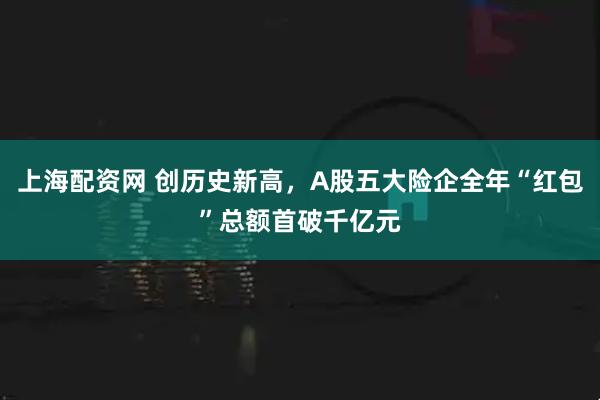 上海配资网 创历史新高，A股五大险企全年“红包”总额首破千亿元