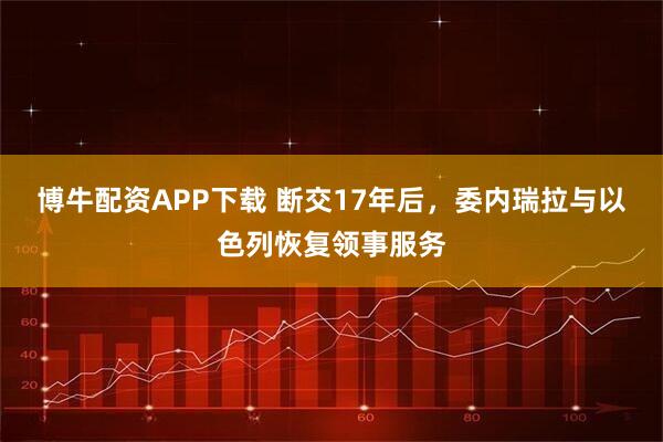 博牛配资APP下载 断交17年后，委内瑞拉与以色列恢复领事服务
