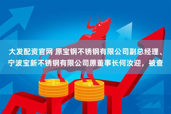 大发配资官网 原宝钢不锈钢有限公司副总经理、宁波宝新不锈钢有限公司原董事长何汝迎，被查