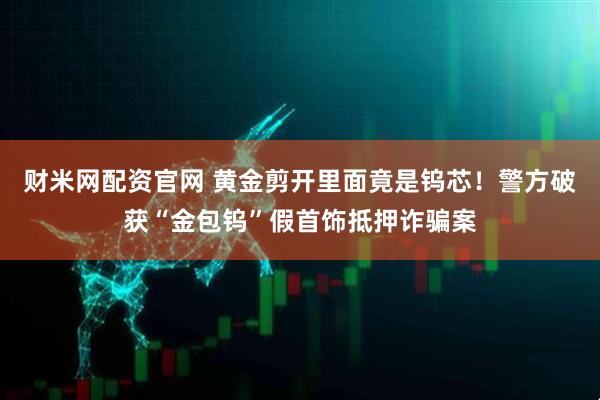 财米网配资官网 黄金剪开里面竟是钨芯！警方破获“金包钨”假首饰抵押诈骗案