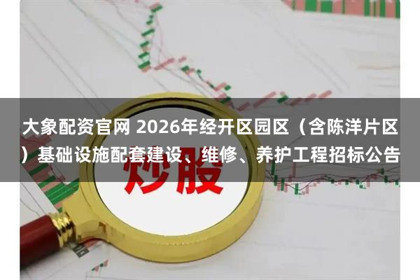 大象配资官网 2026年经开区园区（含陈洋片区）基础设施配套建设、维修、养护工程招标公告