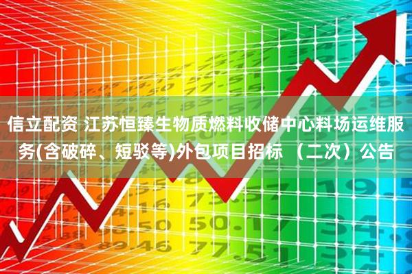 信立配资 江苏恒臻生物质燃料收储中心料场运维服务(含破碎、短驳等)外包项目招标 （二次）公告