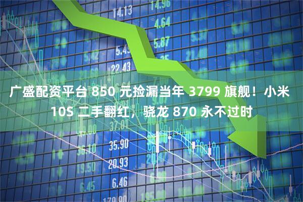 广盛配资平台 850 元捡漏当年 3799 旗舰！小米 10S 二手翻红，骁龙 870 永不过时