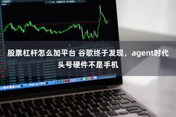 股票杠杆怎么加平台 谷歌终于发现，agent时代头号硬件不是手机