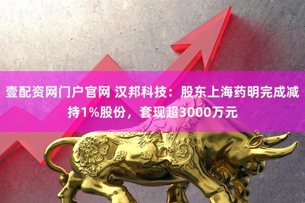 壹配资网门户官网 汉邦科技：股东上海药明完成减持1%股份，套现超3000万元