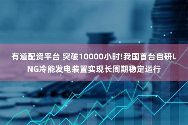 有道配资平台 突破10000小时!我国首台自研LNG冷能发电装置实现长周期稳定运行