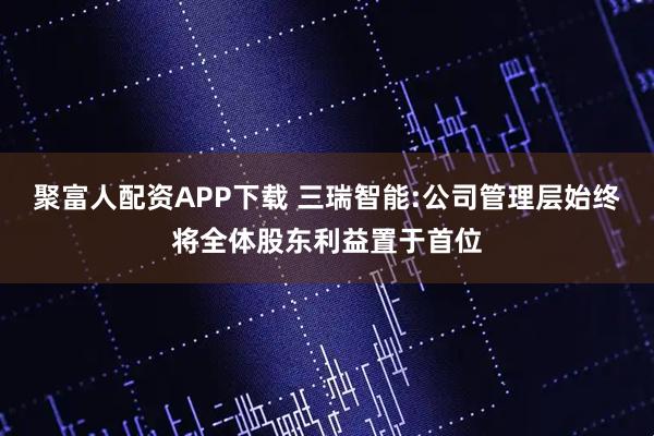 聚富人配资APP下载 三瑞智能:公司管理层始终将全体股东利益置于首位