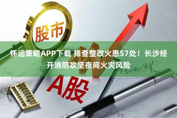 怀远策略APP下载 排查整改火患57处！长沙经开消防攻坚夜间火灾风险