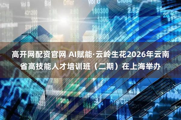 高开网配资官网 AI赋能·云岭生花2026年云南省高技能人才培训班（二期）在上海举办