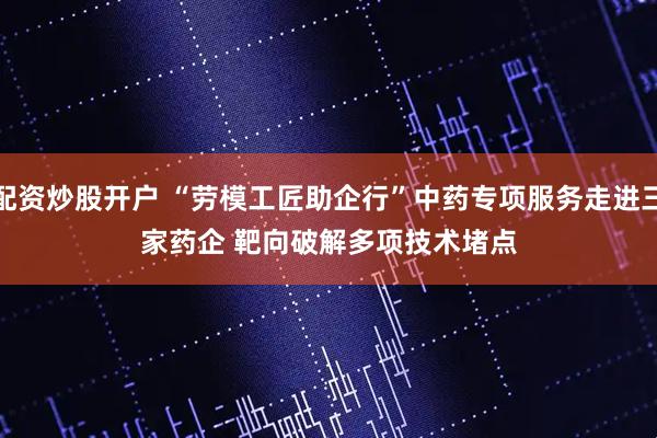 配资炒股开户 “劳模工匠助企行”中药专项服务走进三家药企 靶向破解多项技术堵点