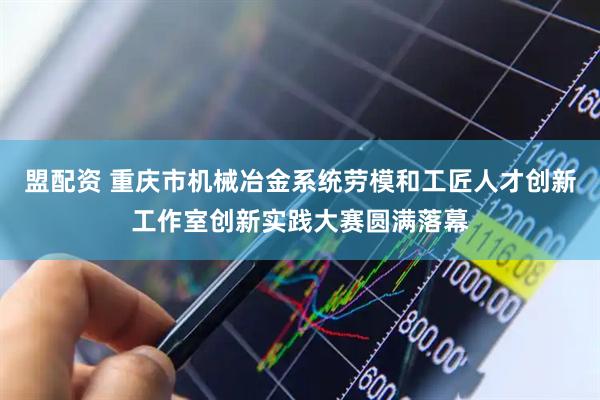 盟配资 重庆市机械冶金系统劳模和工匠人才创新工作室创新实践大赛圆满落幕